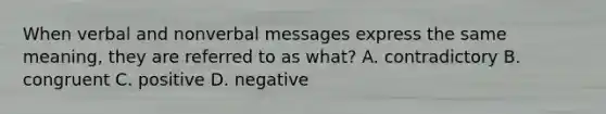 When verbal and nonverbal messages express the same meaning, they are referred to as what? A. contradictory B. congruent C. positive D. negative