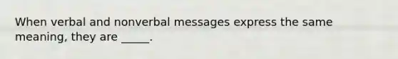 When verbal and nonverbal messages express the same meaning, they are _____.