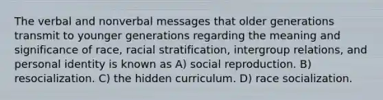 The verbal and nonverbal messages that older generations transmit to younger generations regarding the meaning and significance of race, racial stratification, intergroup relations, and personal identity is known as A) social reproduction. B) resocialization. C) the hidden curriculum. D) race socialization.