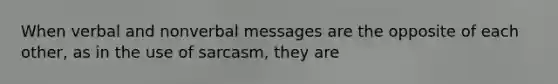 When verbal and nonverbal messages are the opposite of each other, as in the use of sarcasm, they are