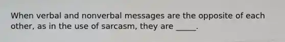 When verbal and nonverbal messages are the opposite of each other, as in the use of sarcasm, they are _____.