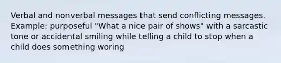 Verbal and nonverbal messages that send conflicting messages. Example: purposeful "What a nice pair of shows" with a sarcastic tone or accidental smiling while telling a child to stop when a child does something woring