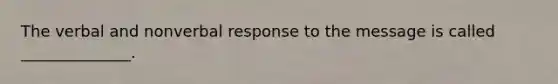 The verbal and nonverbal response to the message is called ______________.