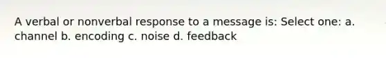 A verbal or nonverbal response to a message is: Select one: a. channel b. encoding c. noise d. feedback