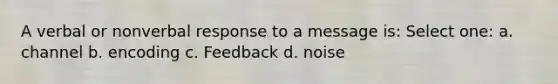 A verbal or nonverbal response to a message is: Select one: a. channel b. encoding c. Feedback d. noise