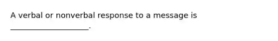 A verbal or nonverbal response to a message is ____________________.