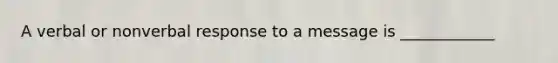 A verbal or nonverbal response to a message is ____________