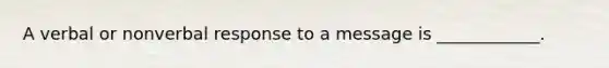 A verbal or nonverbal response to a message is ____________.