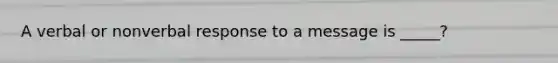 A verbal or nonverbal response to a message is _____?