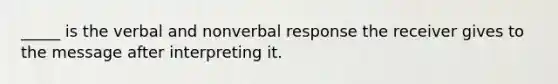 _____ is the verbal and nonverbal response the receiver gives to the message after interpreting it.