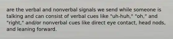 are the verbal and nonverbal signals we send while someone is talking and can consist of verbal cues like "uh-huh," "oh," and "right," and/or nonverbal cues like direct eye contact, head nods, and leaning forward.