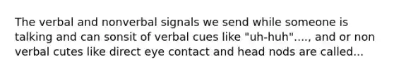 The verbal and nonverbal signals we send while someone is talking and can sonsit of verbal cues like "uh-huh"...., and or non verbal cutes like direct eye contact and head nods are called...