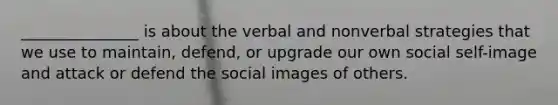 _______________ is about the verbal and nonverbal strategies that we use to maintain, defend, or upgrade our own social self-image and attack or defend the social images of others.