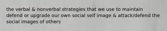 the verbal & nonverbal strategies that we use to maintain defend or upgrade our own social self image & attack/defend the social images of others