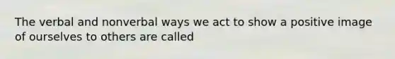 The verbal and nonverbal ways we act to show a positive image of ourselves to others are called