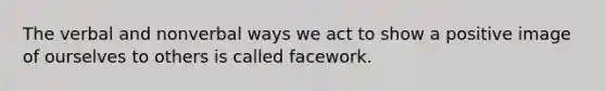 The verbal and nonverbal ways we act to show a positive image of ourselves to others is called facework.