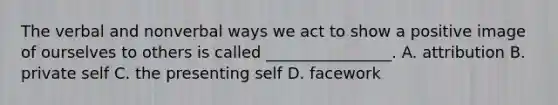 The verbal and nonverbal ways we act to show a positive image of ourselves to others is called ________________. A. attribution B. private self C. the presenting self D. facework