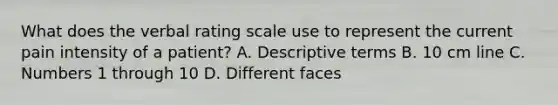 What does the verbal rating scale use to represent the current pain intensity of a patient? A. Descriptive terms B. 10 cm line C. Numbers 1 through 10 D. Different faces