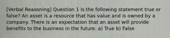 [Verbal Reasoning] Question 1 Is the following statement true or false? An asset is a resource that has value and is owned by a company. There is an expectation that an asset will provide benefits to the business in the future. a) True b) False