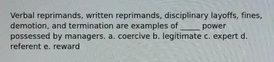 Verbal reprimands, written reprimands, disciplinary layoffs, fines, demotion, and termination are examples of _____ power possessed by managers. a. coercive b. legitimate c. expert d. referent e. reward