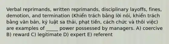 Verbal reprimands, written reprimands, disciplinary layoffs, fines, demotion, and termination (Khiển trách bằng lời nói, khiển trách bằng văn bản, kỷ luật sa thải, phạt tiền, cách chức và thôi việc) are examples of _____ power possessed by managers. A) coercive B) reward C) legitimate D) expert E) referent