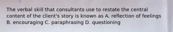 The verbal skill that consultants use to restate the central content of the client's story is known as A. reflection of feelings B. encouraging C. paraphrasing D. questioning