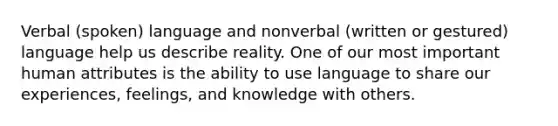 Verbal (spoken) language and nonverbal (written or gestured) language help us describe reality. One of our most important human attributes is the ability to use language to share our experiences, feelings, and knowledge with others.