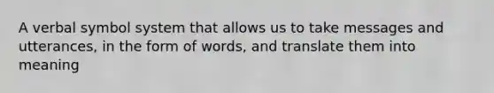 A verbal symbol system that allows us to take messages and utterances, in the form of words, and translate them into meaning