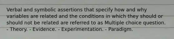 Verbal and symbolic assertions that specify how and why variables are related and the conditions in which they should or should not be related are referred to as Multiple choice question. - Theory. - Evidence. - Experimentation. - Paradigm.