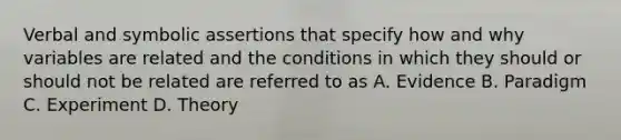 Verbal and symbolic assertions that specify how and why variables are related and the conditions in which they should or should not be related are referred to as A. Evidence B. Paradigm C. Experiment D. Theory