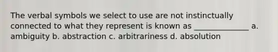 The verbal symbols we select to use are not instinctually connected to what they represent is known as ______________ a. ambiguity b. abstraction c. arbitrariness d. absolution