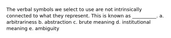 The verbal symbols we select to use are not intrinsically connected to what they represent. This is known as __________. a. arbitrariness b. abstraction c. brute meaning d. institutional meaning e. ambiguity