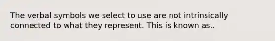 The verbal symbols we select to use are not intrinsically connected to what they represent. This is known as..