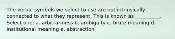 The verbal symbols we select to use are not intrinsically connected to what they represent. This is known as __________. Select one: a. arbitrariness b. ambiguity c. brute meaning d. institutional meaning e. abstraction