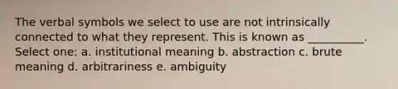 The verbal symbols we select to use are not intrinsically connected to what they represent. This is known as __________. Select one: a. institutional meaning b. abstraction c. brute meaning d. arbitrariness e. ambiguity