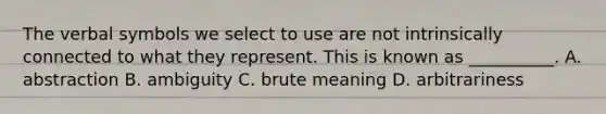 The verbal symbols we select to use are not intrinsically connected to what they represent. This is known as __________. A. abstraction B. ambiguity C. brute meaning D. arbitrariness