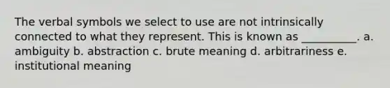 The verbal symbols we select to use are not intrinsically connected to what they represent. This is known as __________. a. ambiguity b. abstraction c. brute meaning d. arbitrariness e. institutional meaning