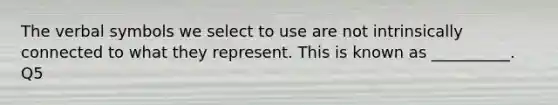 The verbal symbols we select to use are not intrinsically connected to what they represent. This is known as __________. Q5