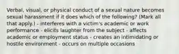 Verbal, visual, or physical conduct of a sexual nature becomes sexual harassment if it does which of the following? (Mark all that apply.) - interferes with a victim's academic or work performance - elicits laughter from the subject - affects academic or employment status - creates an intimidating or hostile environment - occurs on multiple occasions