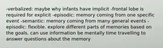 -verbalized: maybe why infants have implicit -frontal lobe is required for explicit -episodic: memory coming from one specific event -semantic: memory coming from many general events -episodic: flexible. explore different parts of memories based on the goals. can use information be mentally time travelling to answer questions about the memory