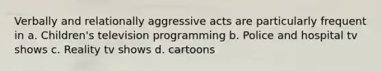 Verbally and relationally aggressive acts are particularly frequent in a. Children's television programming b. Police and hospital tv shows c. Reality tv shows d. cartoons