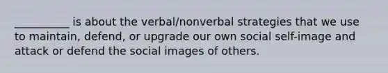 __________ is about the verbal/nonverbal strategies that we use to maintain, defend, or upgrade our own social self-image and attack or defend the social images of others.