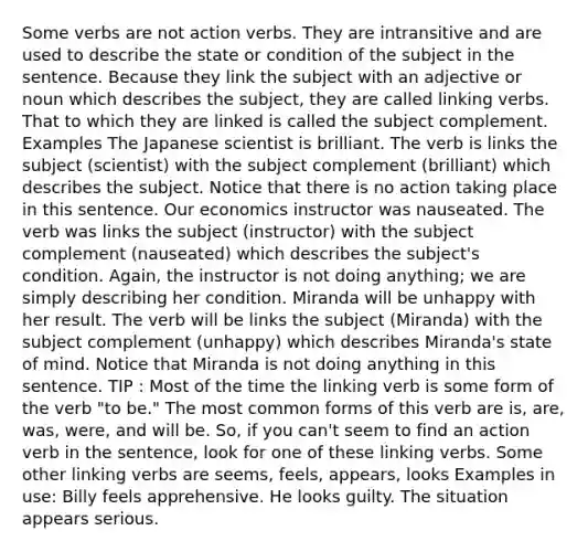 Some verbs are not action verbs. They are intransitive and are used to describe the state or condition of the subject in the sentence. Because they link the subject with an adjective or noun which describes the subject, they are called linking verbs. That to which they are linked is called the subject complement. Examples The Japanese scientist is brilliant. The verb is links the subject (scientist) with the subject complement (brilliant) which describes the subject. Notice that there is no action taking place in this sentence. Our economics instructor was nauseated. The verb was links the subject (instructor) with the subject complement (nauseated) which describes the subject's condition. Again, the instructor is not doing anything; we are simply describing her condition. Miranda will be unhappy with her result. The verb will be links the subject (Miranda) with the subject complement (unhappy) which describes Miranda's state of mind. Notice that Miranda is not doing anything in this sentence. TIP : Most of the time the linking verb is some form of the verb "to be." The most common forms of this verb are is, are, was, were, and will be. So, if you can't seem to find an action verb in the sentence, look for one of these linking verbs. Some other linking verbs are seems, feels, appears, looks Examples in use: Billy feels apprehensive. He looks guilty. The situation appears serious.