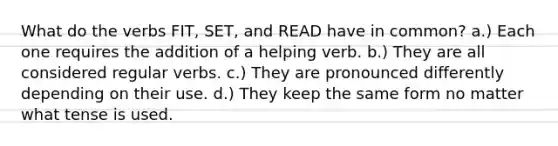 What do the verbs FIT, SET, and READ have in common? a.) Each one requires the addition of a helping verb. b.) They are all considered regular verbs. c.) They are pronounced differently depending on their use. d.) They keep the same form no matter what tense is used.