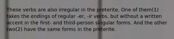 These verbs are also irregular in the preterite. One of them(1) takes the endings of regular -er, -ir verbs, but without a written accent in the first- and third-person singular forms. And the other two(2) have the same forms in the preterite.