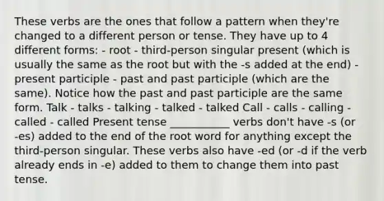 These verbs are the ones that follow a pattern when they're changed to a different person or tense. They have up to 4 different forms: - root - third-person singular present (which is usually the same as the root but with the ‑s added at the end) - present participle - past and past participle (which are the same). Notice how the past and past participle are the same form. Talk - talks - talking - talked - talked Call - calls - calling - called - called Present tense ___________ verbs don't have ‑s (or ‑es) added to the end of the root word for anything except the third-person singular. These verbs also have ‑ed (or ‑d if the verb already ends in ‑e) added to them to change them into past tense.