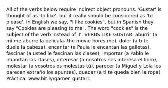 All of the verbs below require indirect object pronouns. 'Gustar' is thought of as 'to like', but it really should be considered as 'to please'. In English we say, "I like cookies", but in Spanish they say "Cookies are pleasing to me". The word "cookies" is the subject of the verb instead of 'I'. VERBS LIKE GUSTAR: aburrir (a mí me aburre la película- the movie bores me), doler (a ti te duele la cabeza), encantar (a Paula le encantan las galletas), fascinar (a usted le fascinan las clases), importar (a Pablo le importan las clases), interesar (a nosotros nos interesa el libro), molestar (a vosotros os molestas tú), parecer (a Miguel y Lola les parecen extraño los apuntes), quedar (a ti te queda bien la ropa) Práctica: www.bit.ly/garner_gustar1