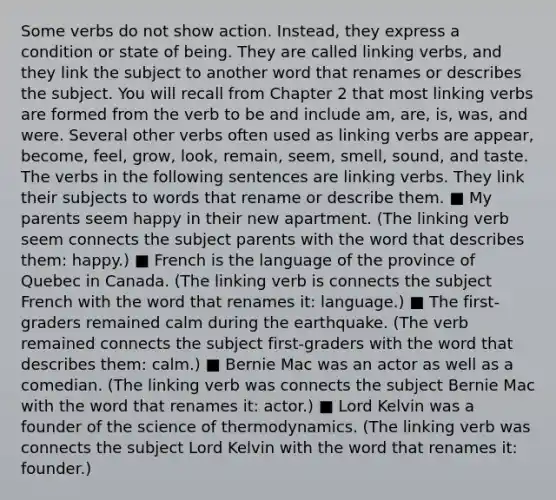 Some verbs do not show action. Instead, they express a condition or state of being. They are called linking verbs, and they link the subject to another word that renames or describes the subject. You will recall from Chapter 2 that most linking verbs are formed from the verb to be and include am, are, is, was, and were. Several other verbs often used as linking verbs are appear, become, feel, grow, look, remain, seem, smell, sound, and taste. The verbs in the following sentences are linking verbs. They link their subjects to words that rename or describe them. ■ My parents seem happy in their new apartment. (The linking verb seem connects the subject parents with the word that describes them: happy.) ■ French is the language of the province of Quebec in Canada. (The linking verb is connects the subject French with the word that renames it: language.) ■ The first-graders remained calm during the earthquake. (The verb remained connects the subject first-graders with the word that describes them: calm.) ■ Bernie Mac was an actor as well as a comedian. (The linking verb was connects the subject Bernie Mac with the word that renames it: actor.) ■ Lord Kelvin was a founder of the science of thermodynamics. (The linking verb was connects the subject Lord Kelvin with the word that renames it: founder.)