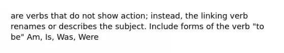 are verbs that do not show action; instead, the linking verb renames or describes the subject. Include forms of the verb "to be" Am, Is, Was, Were