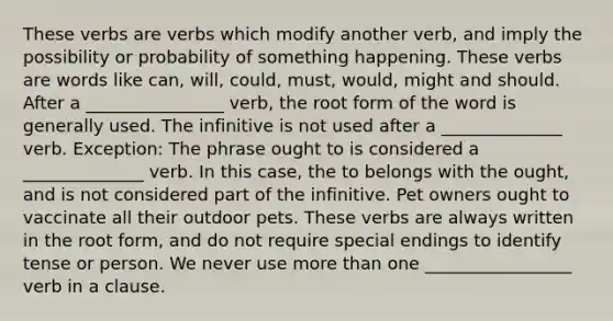 These verbs are verbs which modify another verb, and imply the possibility or probability of something happening. These verbs are words like can, will, could, must, would, might and should. After a ________________ verb, the root form of the word is generally used. The infinitive is not used after a ______________ verb. Exception: The phrase ought to is considered a ______________ verb. In this case, the to belongs with the ought, and is not considered part of the infinitive. Pet owners ought to vaccinate all their outdoor pets. These verbs are always written in the root form, and do not require special endings to identify tense or person. We never use more than one _________________ verb in a clause.